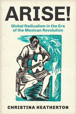 Arise! Global Radicalism in the Era of the Mexican Revolution by Christina Heatherton
