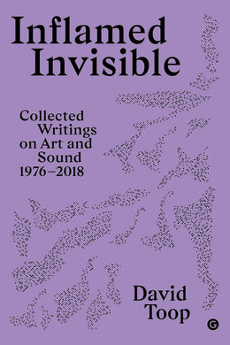 Inflamed Invisible: Collected Writings on Art and Sound, 1976–2018 by David Toop