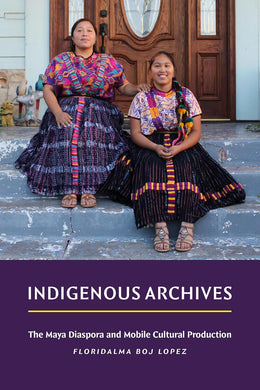 Indigenous Archives: The Maya Diaspora and Mobile Cultural Production by Floridalma Boj Lopez
