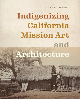 Indigenizing California Mission Art and Architecture by Yve Chavez