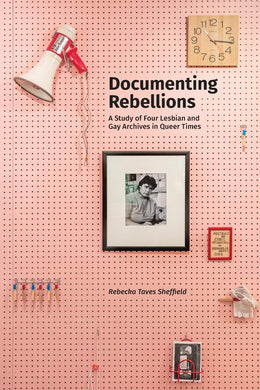 Documenting Rebellions: A Study of Four Lesbian and Gay Archives in Queer Times by Rebecka Taves Sheffield