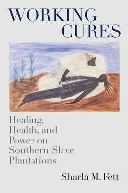 Working Cures: Healing, Health, and Power on Southern Slave Plantations by Sharla M. Fett