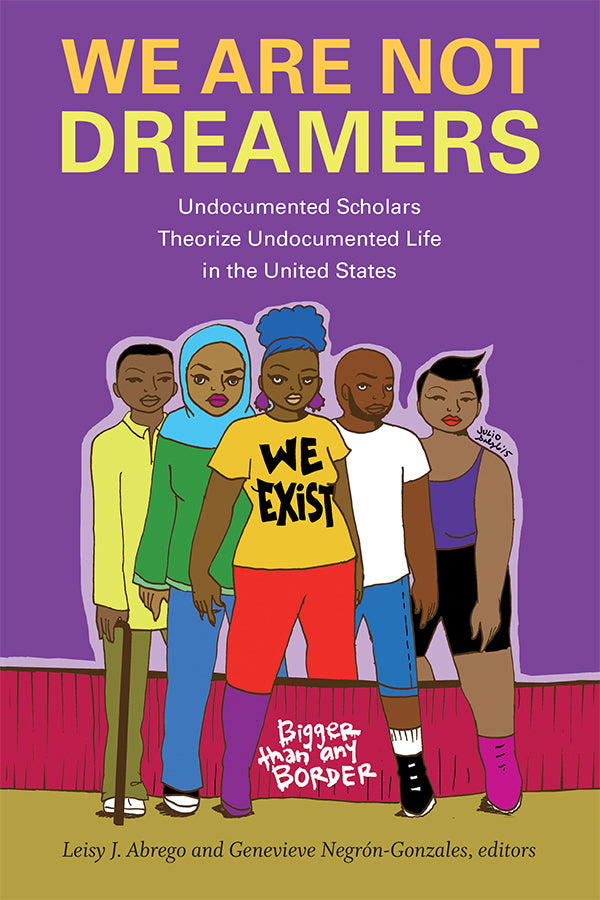 We Are Not Dreamers: Undocumented Scholars Theorize Undocumented Life in the United States by Leisy J. Abrego, Genevieve Negrón-Gonzales
