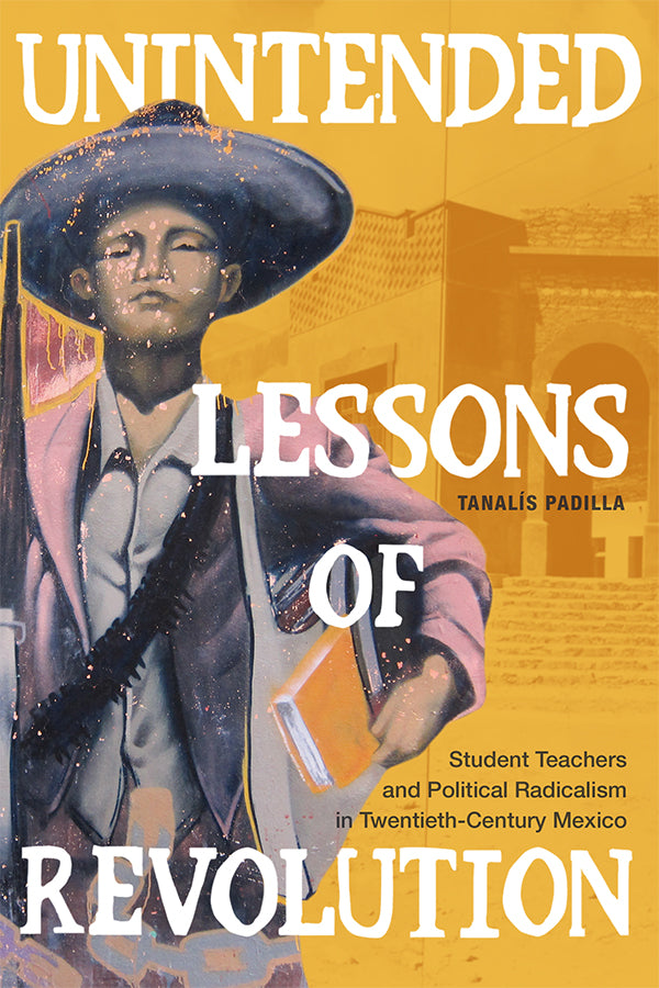 Unintended Lessons of Revolution: Student Teachers and Political Radicalism in Twentieth-Century Mexico by Tanalís Padilla