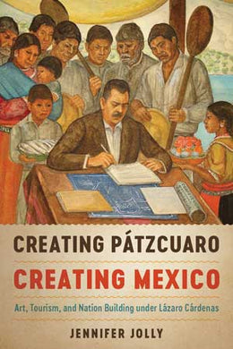 Creating Pátzcuaro, Creating Mexico: Art, Tourism, and Nation Building under Lázaro Cárdenas by Jennifer Jolly