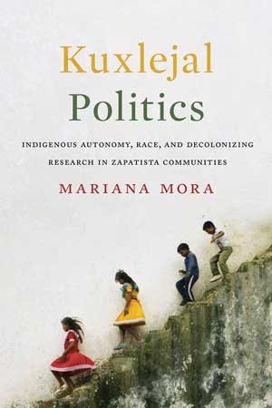 Kuxlejal Politics: Indigenous Autonomy, Race, and Decolonizing Research in Zapatista Communities By Mariana Mora