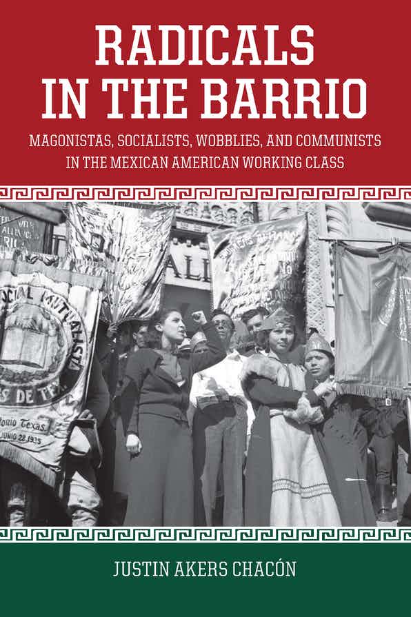 Radicals in the Barrio: Magonistas, Socialists, Wobblies, and Communists in the Mexican-American Working Class by Justin Akers Chacón